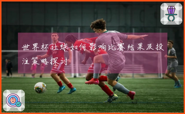 世界杯让球如何影响比赛结果及投注策略探讨